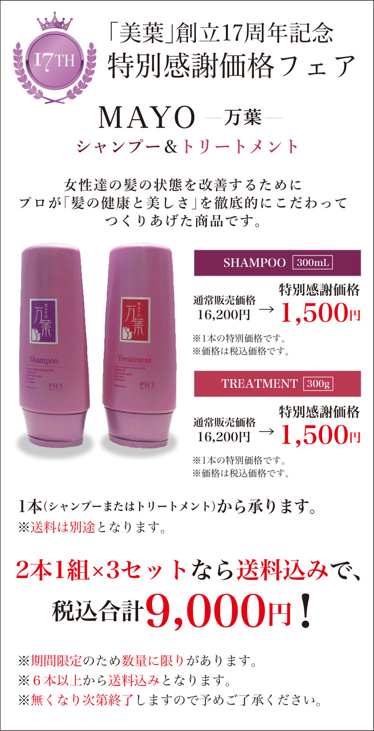 「美葉」創立17周年記念 特別感謝価格フェア　女性達の髪の状態を改善するためにプロが「髪の健康と美しさ」を徹底的にこだわってつくりあげた商品です。　TREATMENT 300g SHAMPOO 300mL 特別感謝価格 1,500円 ※1本の特別価格です。 ※価格は税込価格です。 1本（シャンプーまたはトリートメント）から承ります。 ※送料は別途となります。  2本1組×3セットなら送料込みで、税込合計9,000円！ ※期間限定のため数量に限りがあります。※６本以上から送料込みとなります。 ※無くなり次第終了しますので予めご了承ください。